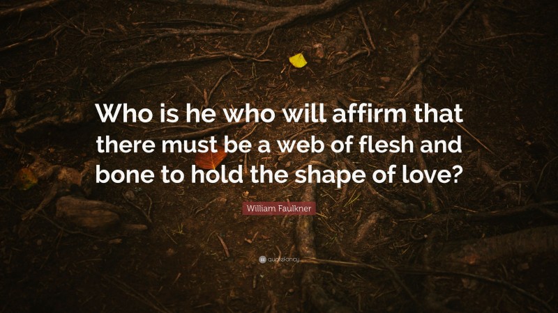 William Faulkner Quote: “Who is he who will affirm that there must be a web of flesh and bone to hold the shape of love?”