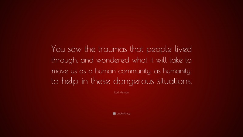 Kofi Annan Quote: “You saw the traumas that people lived through, and wondered what it will take to move us as a human community, as humanity, to help in these dangerous situations.”