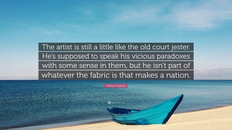 William Faulkner Quote: “The artist is still a little like the old court jester. He’s supposed to speak his vicious paradoxes with some sense in them, but he isn’t part of whatever the fabric is that makes a nation.”