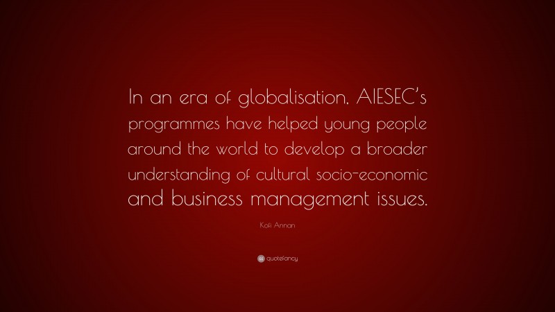 Kofi Annan Quote: “In an era of globalisation, AIESEC’s programmes have helped young people around the world to develop a broader understanding of cultural socio-economic and business management issues.”