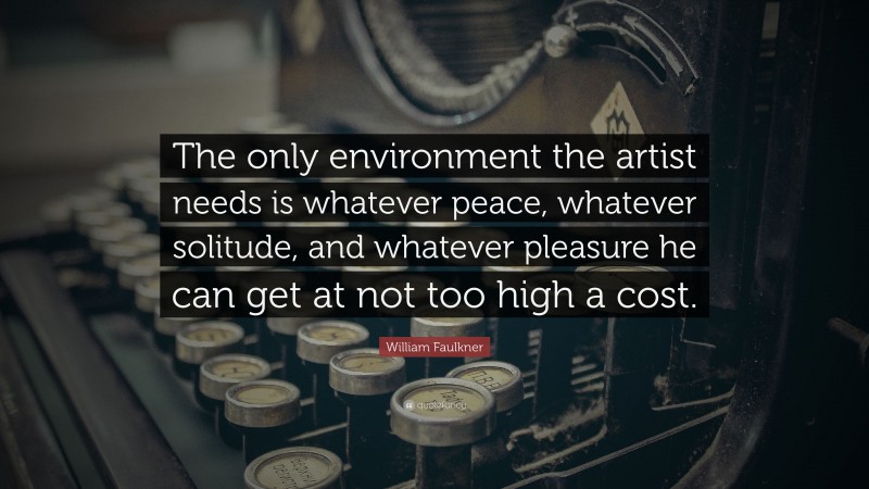 William Faulkner Quote: “The only environment the artist needs is whatever peace, whatever solitude, and whatever pleasure he can get at not too high a cost.”