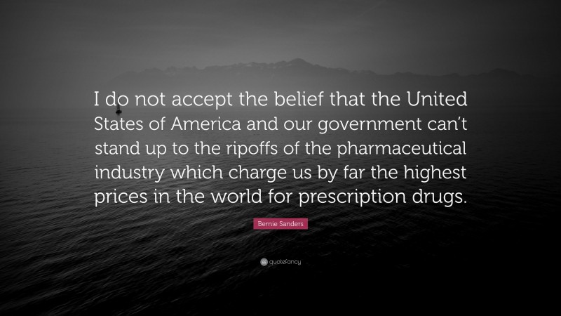 Bernie Sanders Quote: “I do not accept the belief that the United States of America and our government can’t stand up to the ripoffs of the pharmaceutical industry which charge us by far the highest prices in the world for prescription drugs.”