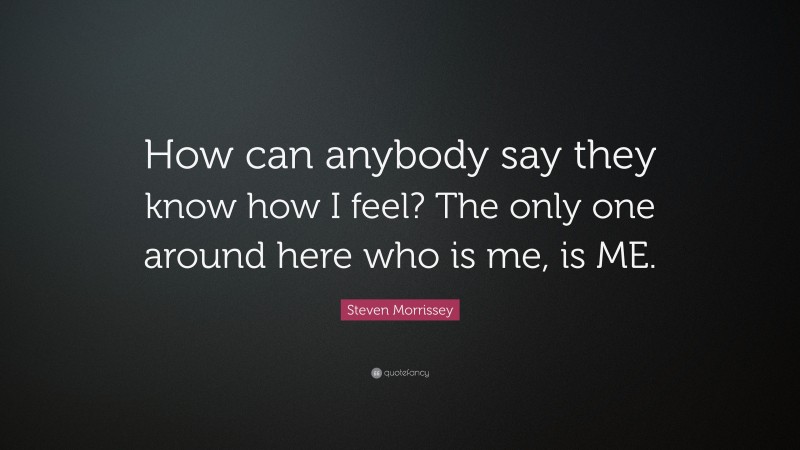 Steven Morrissey Quote: “How can anybody say they know how I feel? The only one around here who is me, is ME.”