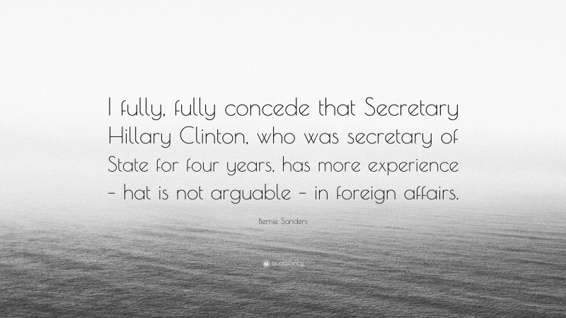 Bernie Sanders Quote: “I fully, fully concede that Secretary Hillary Clinton, who was secretary of State for four years, has more experience – hat is not arguable – in foreign affairs.”