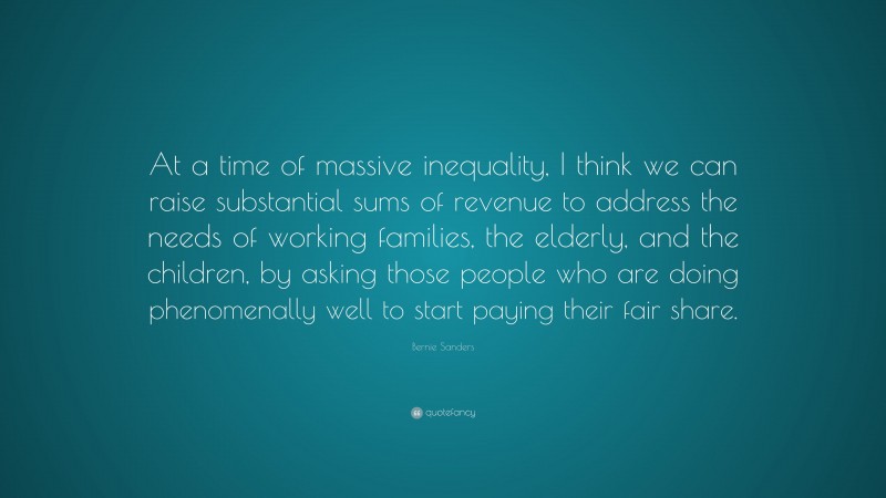 Bernie Sanders Quote: “At a time of massive inequality, I think we can raise substantial sums of revenue to address the needs of working families, the elderly, and the children, by asking those people who are doing phenomenally well to start paying their fair share.”