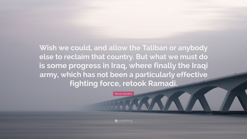 Bernie Sanders Quote: “Wish we could, and allow the Taliban or anybody else to reclaim that country. But what we must do is some progress in Iraq, where finally the Iraqi army, which has not been a particularly effective fighting force, retook Ramadi.”