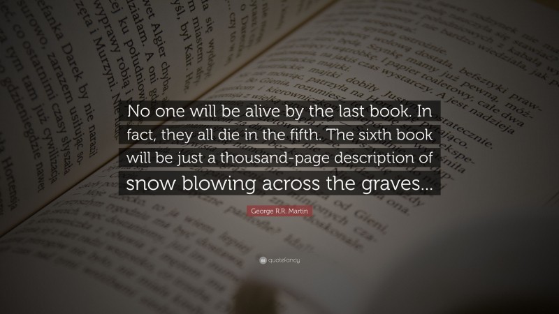 George R.R. Martin Quote: “No one will be alive by the last book. In fact, they all die in the fifth. The sixth book will be just a thousand-page description of snow blowing across the graves...”