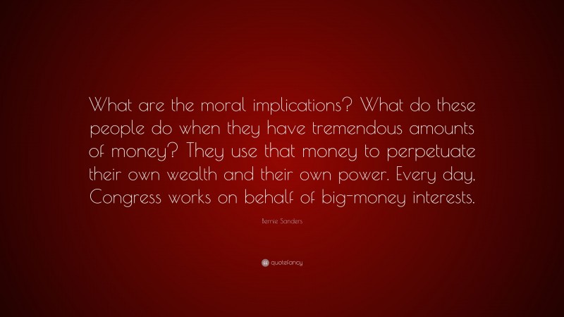 Bernie Sanders Quote: “What are the moral implications? What do these people do when they have tremendous amounts of money? They use that money to perpetuate their own wealth and their own power. Every day, Congress works on behalf of big-money interests.”
