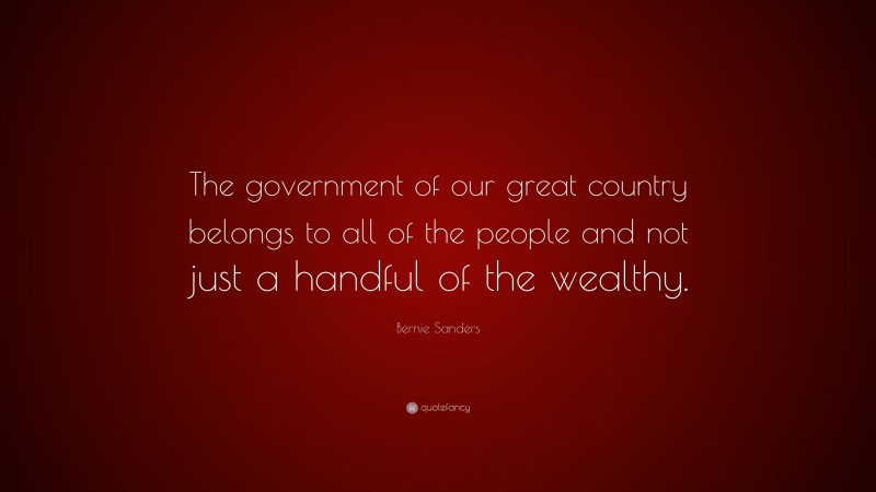Bernie Sanders Quote: “The government of our great country belongs to all of the people and not just a handful of the wealthy.”
