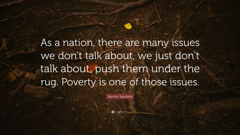 Bernie Sanders Quote: “As a nation, there are many issues we don’t talk about, we just don’t talk about, push them under the rug. Poverty is one of those issues.”
