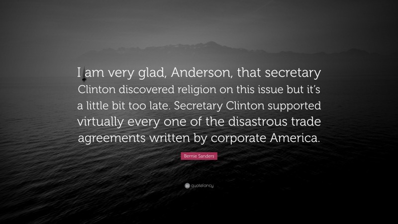 Bernie Sanders Quote: “I am very glad, Anderson, that secretary Clinton discovered religion on this issue but it’s a little bit too late. Secretary Clinton supported virtually every one of the disastrous trade agreements written by corporate America.”