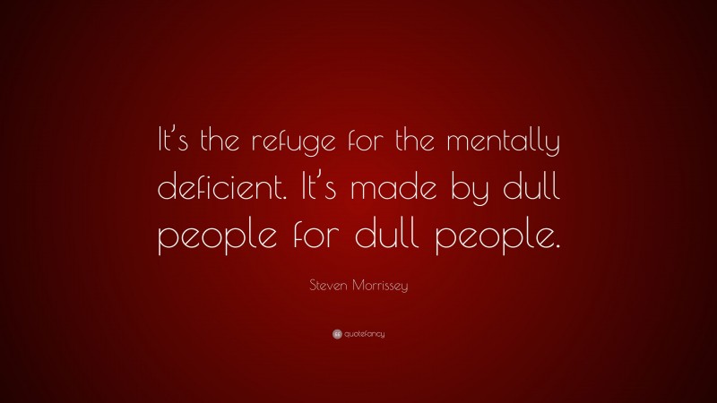 Steven Morrissey Quote: “It’s the refuge for the mentally deficient. It’s made by dull people for dull people.”