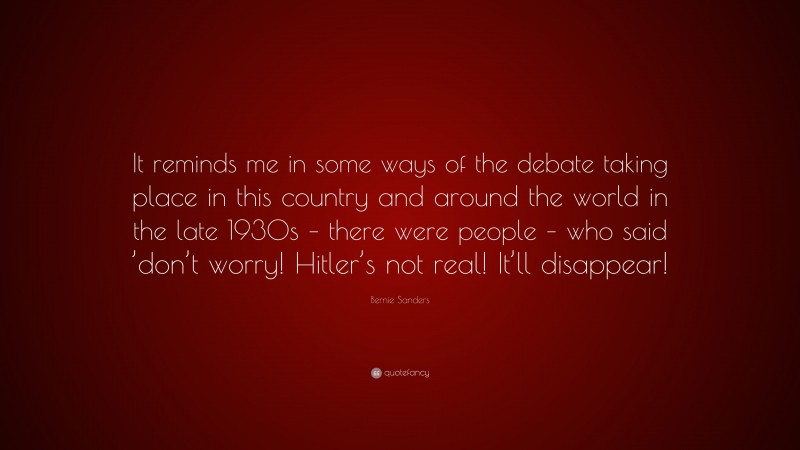 Bernie Sanders Quote: “It reminds me in some ways of the debate taking place in this country and around the world in the late 1930s – there were people – who said ’don’t worry! Hitler’s not real! It’ll disappear!”