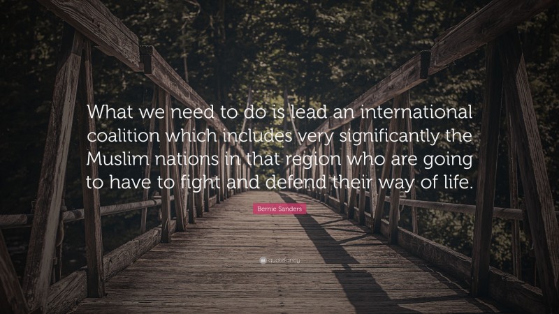 Bernie Sanders Quote: “What we need to do is lead an international coalition which includes very significantly the Muslim nations in that region who are going to have to fight and defend their way of life.”