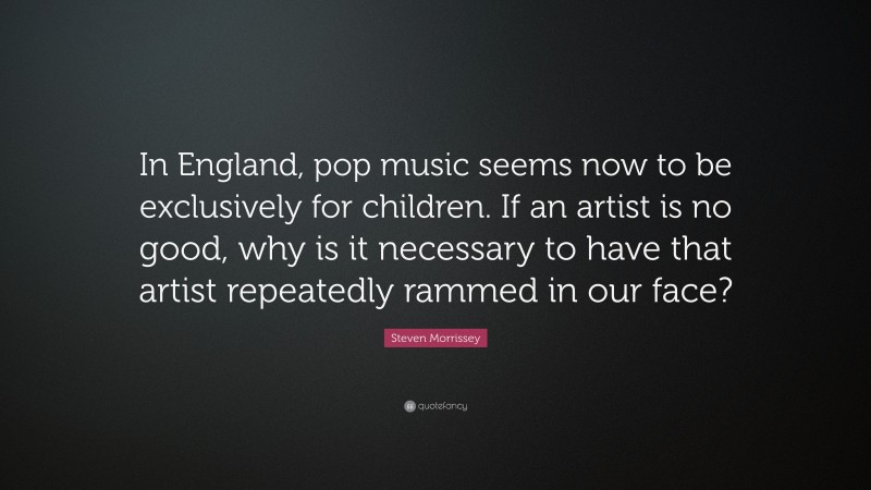 Steven Morrissey Quote: “In England, pop music seems now to be exclusively for children. If an artist is no good, why is it necessary to have that artist repeatedly rammed in our face?”