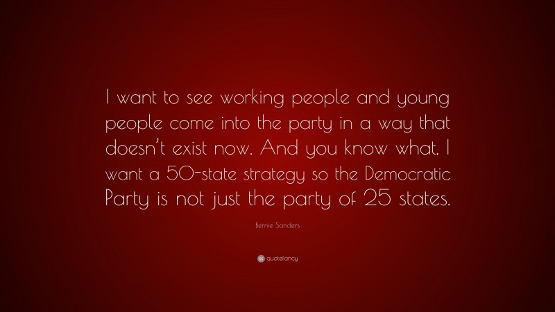 Bernie Sanders Quote: “I want to see working people and young people come into the party in a way that doesn’t exist now. And you know what, I want a 50-state strategy so the Democratic Party is not just the party of 25 states.”