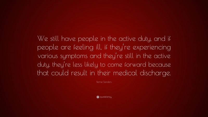 Bernie Sanders Quote: “We still have people in the active duty, and if people are feeling ill, if they’re experiencing various symptoms and they’re still in the active duty, they’re less likely to come forward because that could result in their medical discharge.”