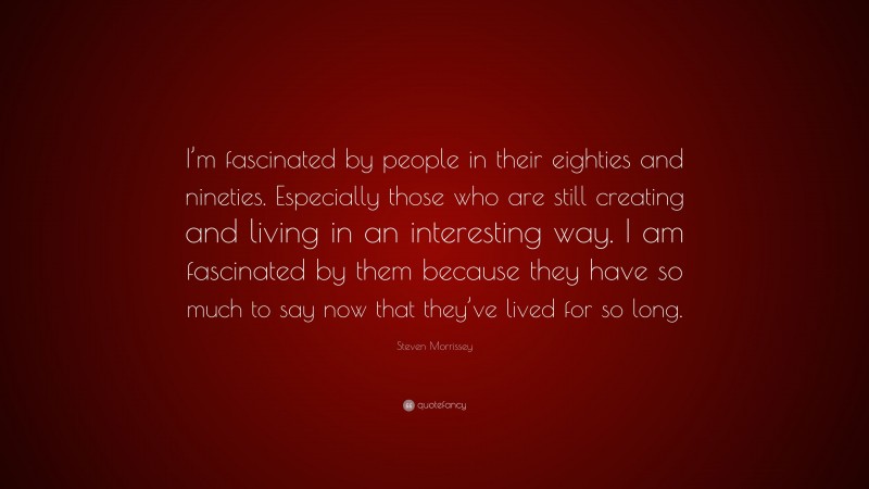 Steven Morrissey Quote: “I’m fascinated by people in their eighties and nineties. Especially those who are still creating and living in an interesting way. I am fascinated by them because they have so much to say now that they’ve lived for so long.”