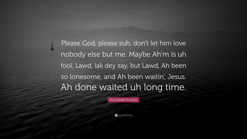 Zora Neale Hurston Quote: “Please God, please suh, don’t let him love nobody else but me. Maybe Ah’m is uh fool, Lawd, lak dey say, but Lawd, Ah been so lonesome, and Ah been waitin’, Jesus. Ah done waited uh long time.”
