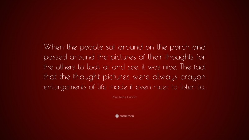 Zora Neale Hurston Quote: “When the people sat around on the porch and passed around the pictures of their thoughts for the others to look at and see, it was nice. The fact that the thought pictures were always crayon enlargements of life made it even nicer to listen to.”