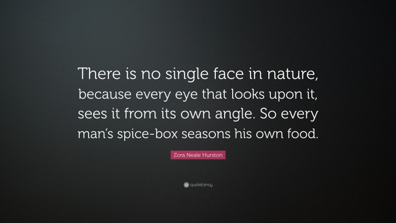 Zora Neale Hurston Quote: “There is no single face in nature, because every eye that looks upon it, sees it from its own angle. So every man’s spice-box seasons his own food.”