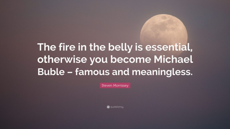 Steven Morrissey Quote: “The fire in the belly is essential, otherwise you become Michael Buble – famous and meaningless.”