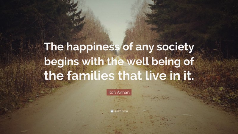 Kofi Annan Quote: “The happiness of any society begins with the well being of the families that live in it.”