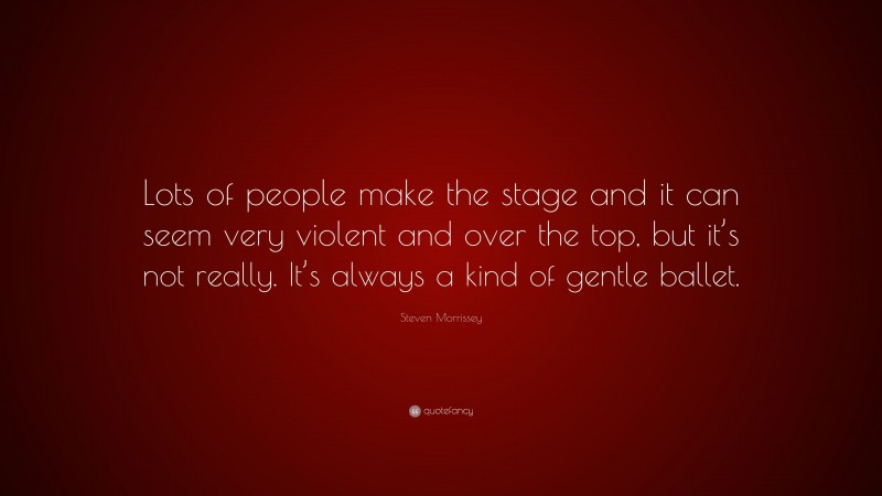 Steven Morrissey Quote: “Lots of people make the stage and it can seem very violent and over the top, but it’s not really. It’s always a kind of gentle ballet.”