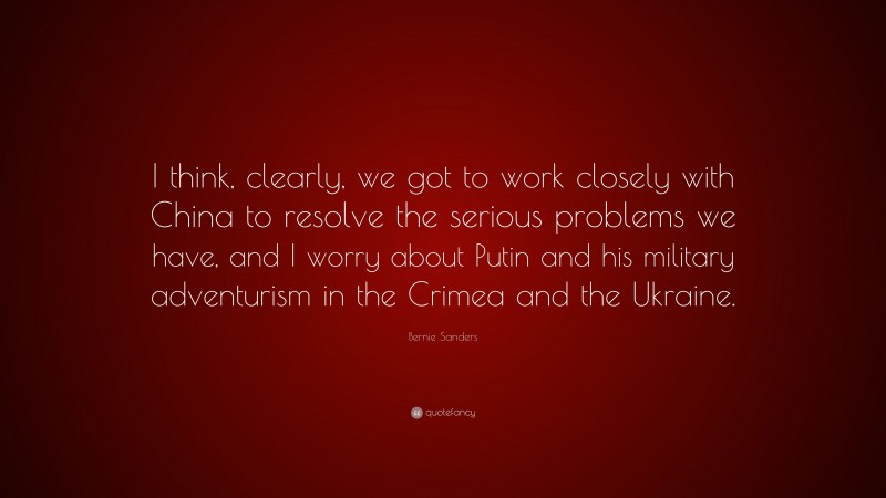 Bernie Sanders Quote: “I think, clearly, we got to work closely with China to resolve the serious problems we have, and I worry about Putin and his military adventurism in the Crimea and the Ukraine.”