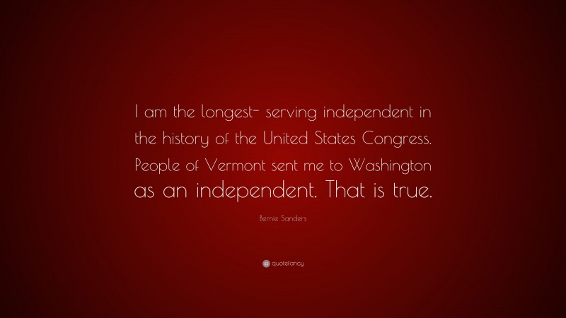 Bernie Sanders Quote: “I am the longest- serving independent in the history of the United States Congress. People of Vermont sent me to Washington as an independent. That is true.”