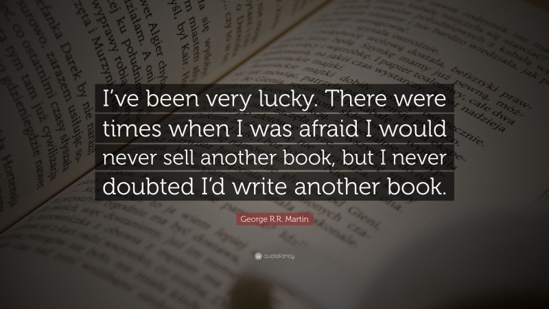 George R.R. Martin Quote: “I’ve been very lucky. There were times when I was afraid I would never sell another book, but I never doubted I’d write another book.”