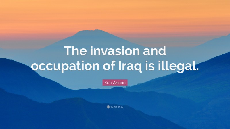 Kofi Annan Quote: “The invasion and occupation of Iraq is illegal.”