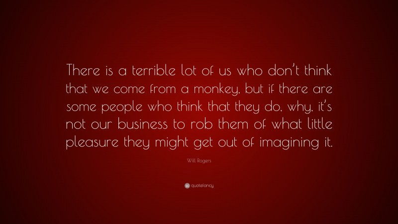 Will Rogers Quote: “There is a terrible lot of us who don’t think that we come from a monkey, but if there are some people who think that they do, why, it’s not our business to rob them of what little pleasure they might get out of imagining it.”