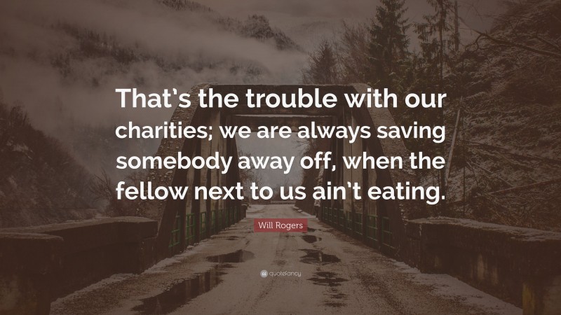 Will Rogers Quote: “That’s the trouble with our charities; we are always saving somebody away off, when the fellow next to us ain’t eating.”