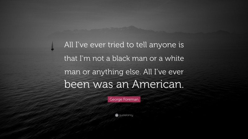 George Foreman Quote: “All I’ve ever tried to tell anyone is that I’m not a black man or a white man or anything else. All I’ve ever been was an American.”