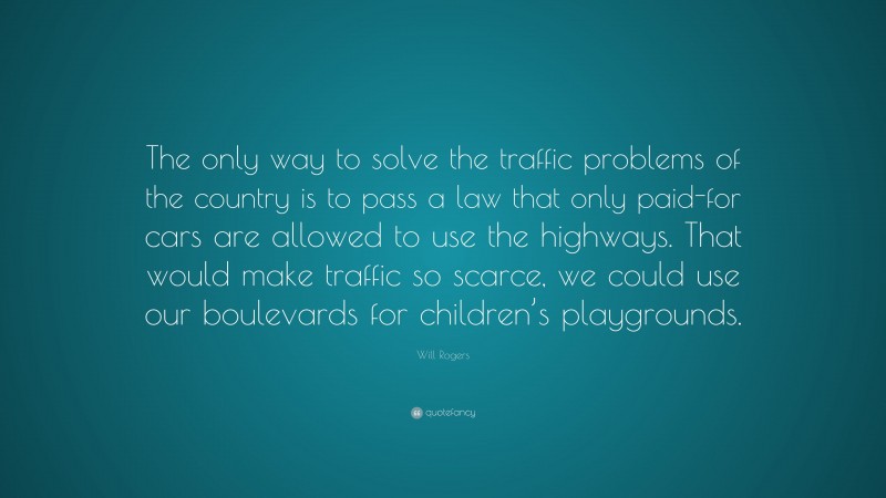 Will Rogers Quote: “The only way to solve the traffic problems of the country is to pass a law that only paid-for cars are allowed to use the highways. That would make traffic so scarce, we could use our boulevards for children’s playgrounds.”