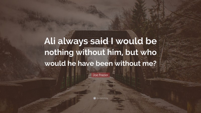 Joe Frazier Quote “ali Always Said I Would Be Nothing Without Him But Who Would He Have Been 2667