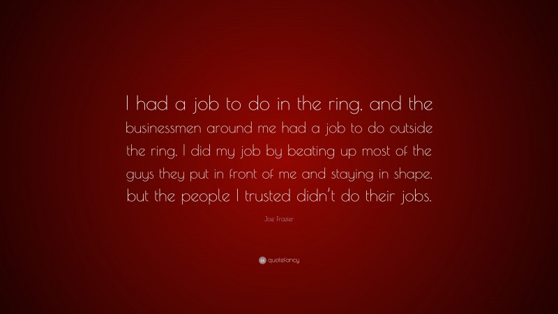 Joe Frazier Quote: “I had a job to do in the ring, and the businessmen around me had a job to do outside the ring, I did my job by beating up most of the guys they put in front of me and staying in shape, but the people I trusted didn’t do their jobs.”
