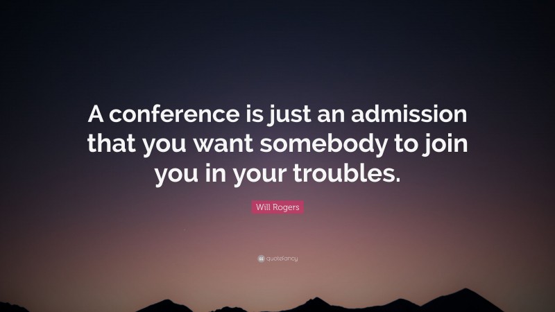 Will Rogers Quote: “A conference is just an admission that you want somebody to join you in your troubles.”
