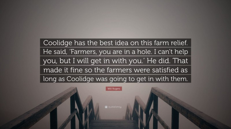 Will Rogers Quote: “Coolidge has the best idea on this farm relief. He said, ‘Farmers, you are in a hole. I can’t help you, but I will get in with you.’ He did. That made it fine so the farmers were satisfied as long as Coolidge was going to get in with them.”