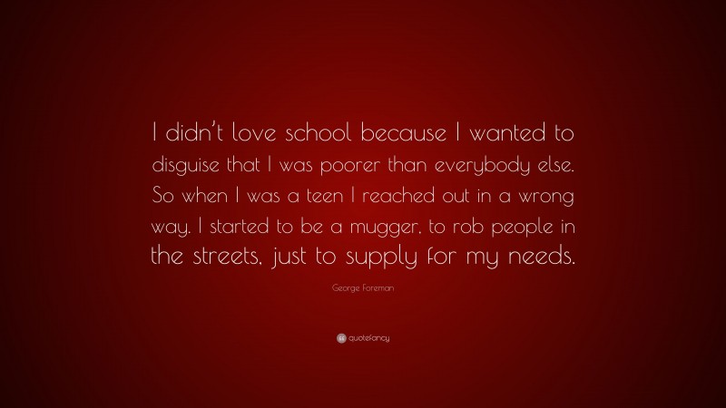 George Foreman Quote: “I didn’t love school because I wanted to disguise that I was poorer than everybody else. So when I was a teen I reached out in a wrong way. I started to be a mugger, to rob people in the streets, just to supply for my needs.”