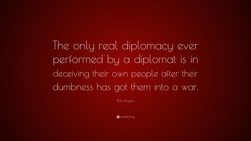 Will Rogers Quote: “The only real diplomacy ever performed by a diplomat is in deceiving their own people after their dumbness has got them into a war.”