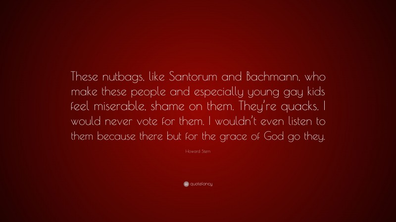 Howard Stern Quote: “These nutbags, like Santorum and Bachmann, who make these people and especially young gay kids feel miserable, shame on them. They’re quacks. I would never vote for them. I wouldn’t even listen to them because there but for the grace of God go they.”