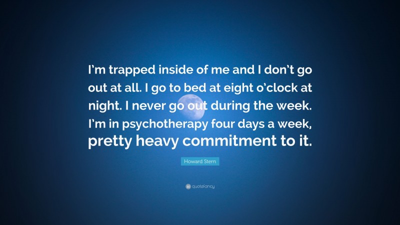 Howard Stern Quote: “I’m trapped inside of me and I don’t go out at all. I go to bed at eight o’clock at night. I never go out during the week. I’m in psychotherapy four days a week, pretty heavy commitment to it.”