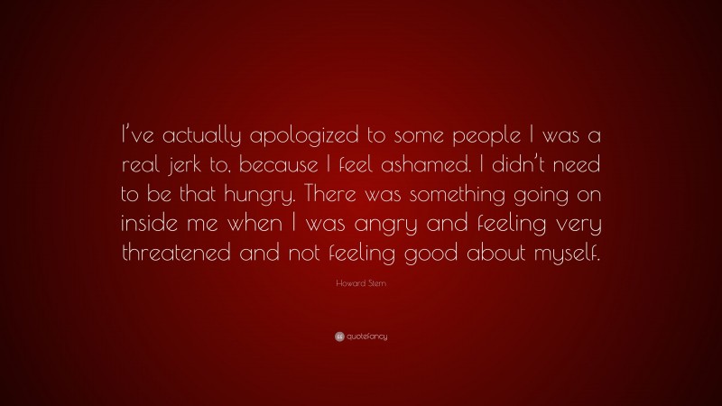Howard Stern Quote: “I’ve actually apologized to some people I was a real jerk to, because I feel ashamed. I didn’t need to be that hungry. There was something going on inside me when I was angry and feeling very threatened and not feeling good about myself.”