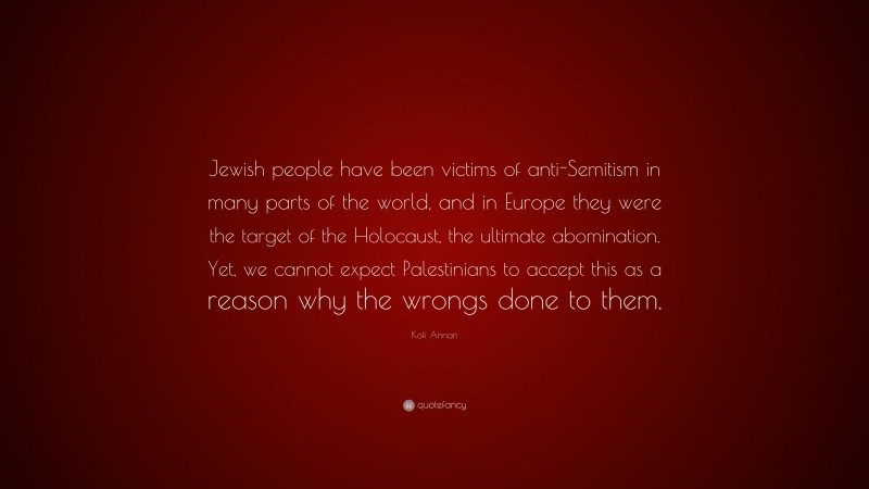 Kofi Annan Quote: “Jewish people have been victims of anti-Semitism in many parts of the world, and in Europe they were the target of the Holocaust, the ultimate abomination. Yet, we cannot expect Palestinians to accept this as a reason why the wrongs done to them.”