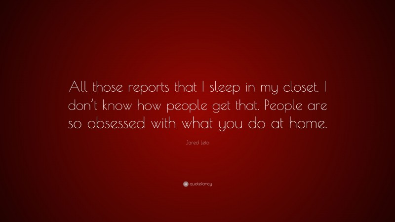 Jared Leto Quote: “All those reports that I sleep in my closet. I don’t know how people get that. People are so obsessed with what you do at home.”