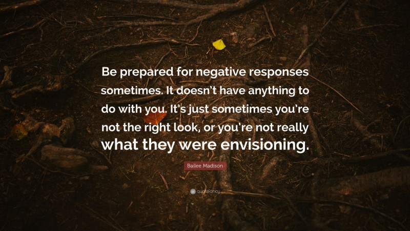 Bailee Madison Quote: “Be prepared for negative responses sometimes. It doesn’t have anything to do with you. It’s just sometimes you’re not the right look, or you’re not really what they were envisioning.”