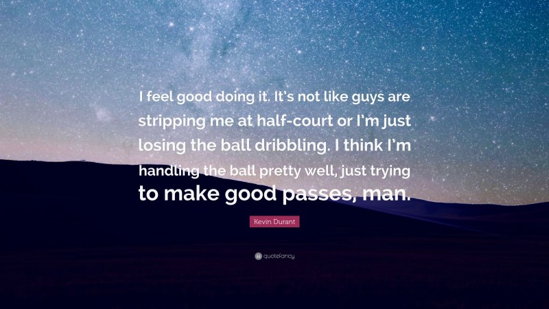 Kevin Durant Quote: “I feel good doing it. It’s not like guys are stripping me at half-court or I’m just losing the ball dribbling. I think I’m handling the ball pretty well, just trying to make good passes, man.”