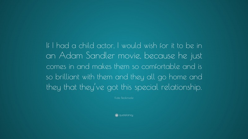 Kate Beckinsale Quote: “If I had a child actor, I would wish for it to be in an Adam Sandler movie, because he just comes in and makes them so comfortable and is so brilliant with them and they all go home and they that they’ve got this special relationship.”
